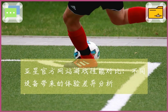 亚星官方网站游戏性能对比：不同设备带来的体验差异分析