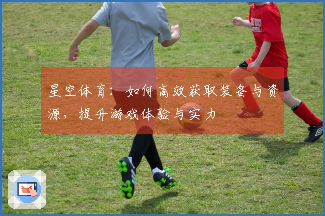 星空体育：如何高效获取装备与资源，提升游戏体验与实力