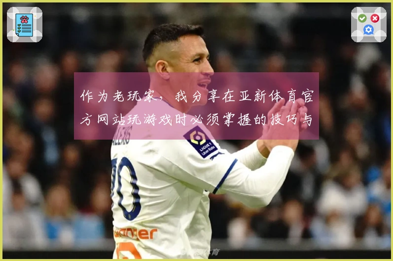作为老玩家，我分享在亚新体育官方网站玩游戏时必须掌握的技巧与攻略
